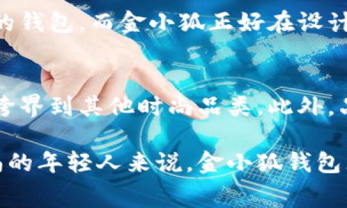 金小狐钱包是中国的一款时尚品牌钱包，近年来在市场上逐渐获得了不少关注。它将传统工艺与现代设计相结合，面向年轻消费者群体，尤其是在互联网和社交媒体的影响下，逐渐形成了自己的品牌特色。

一、品牌背景
金小狐钱包的创立源于对传统皮具工艺的坚守与创新。它不仅仅是一款钱包，更是设计与实用性的结合。每一款产品都经过精心设计，从材料选择到成品制作，尽显品牌对于质量的执着追求。

二、目标消费群体
金小狐钱包的设计理念主要是为年轻人服务。随着消费观念的转变，更多的年轻人开始追求个性化与时尚，而金小狐正是瞄准了这个市场。无论是颜色还是款式，金小狐钱包都力求与时俱进，满足年轻人的多样化需求。

三、产品设计特点
金小狐钱包在设计上既有简约风格，又结合了时下流行元素。例如，他们常用的颜色搭配、流线型设计，都使得钱包在保持实用性的同时，拥有了很高的美观度。此外，金小狐钱包在细节处理上也相当用心，内衬、拉链等都体现了高品质的追求。

四、价格定位及市场反馈
金小狐钱包的价格普遍在中档范围，适合大多数年轻人消费。相比于一些奢侈品牌，金小狐提供了一个性价比相对较高的选择，使得更多消费者能够体验到高质量的产品。市场上的反馈也相对积极，很多消费者对其品质和设计都给予了较高的评价。

五、我的个人体验
我记得我第一次接触金小狐钱包是在朋友的推荐下。那时我正想购买一个新的钱包，但对市面上的选择感到困惑。朋友向我展示了她的金小狐钱包，简约而又不失时尚感的设计让我一见倾心。尤其是它的多卡位设计，解决了我以往钱包空间不足的问题。

六、文化关联
钱包不仅仅是储存现金的工具，在许多文化中，它也象征着财富与地位。在中国文化中，人们常常选择具有吉祥寓意的钱包，而金小狐正好在设计上融入了一些传统元素，赋予了钱包更多的文化意义，使得品牌更加贴近消费者的情感需求。

七、未来展望
展望未来，金小狐钱包依旧有着广阔的市场前景。随着品牌知名度的提升，他们有可能会推出更多种类的产品，甚至跨界到其他时尚品类。此外，品牌应继续保持对设计与质量的关注，以便在激烈的市场竞争中立于不败之地。

总的来说，金小狐钱包作为一个具有特色的品牌，在产品设计和市场定位上都展现出不少优势。对于追求个性与时尚的年轻人来说，金小狐钱包无疑是一个值得考虑的选择。在不断变化的时尚潮流中，我相信金小狐可以继续引领年轻消费者的审美与消费趋势。